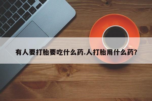 胎停大月份打胎药微信有人要打胎要吃什么药.人打胎用什么药？