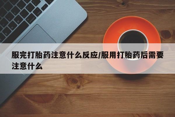 胎停大月份打胎药微信服完打胎药注意什么反应/服用打胎药后需要注意什么