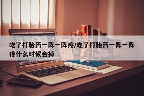 胎停大月份打胎药微信吃了打胎药一阵一阵疼/吃了打胎药一阵一阵疼什么时候会掉