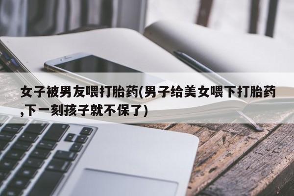 胎停大月份打胎药微信女子被男友喂打胎药(男子给美女喂下打胎药,下一刻孩子就不保了)