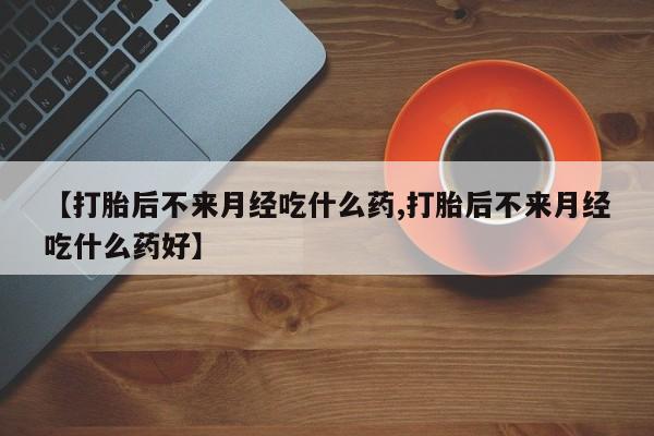 胎停大月份打胎药微信【打胎后不来月经吃什么药,打胎后不来月经吃什么药好】