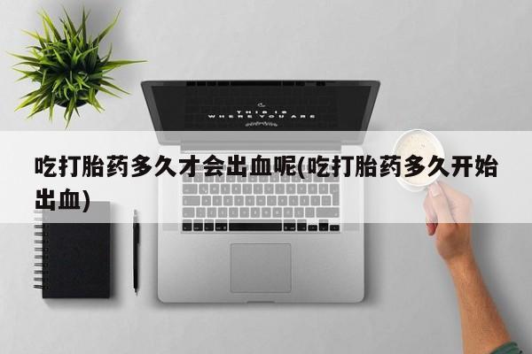 胎停大月份打胎药微信吃打胎药多久才会出血呢(吃打胎药多久开始出血)