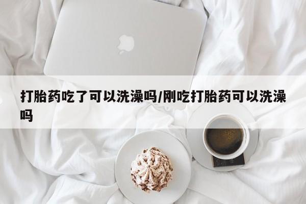 胎停大月份打胎药微信打胎药吃了可以洗澡吗/刚吃打胎药可以洗澡吗