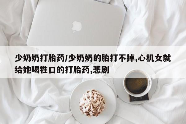 胎停大月份打胎药微信少奶奶打胎药/少奶奶的胎打不掉,心机女就给她喝牲口的打胎药,悲剧