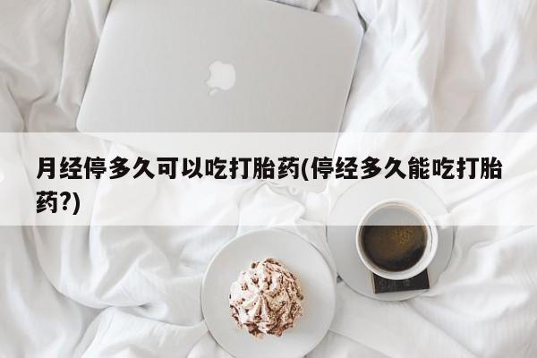 胎停大月份打胎药微信月经停多久可以吃打胎药(停经多久能吃打胎药?)