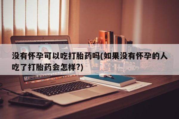 胎停大月份打胎药微信没有怀孕可以吃打胎药吗(如果没有怀孕的人吃了打胎药会怎样?)
