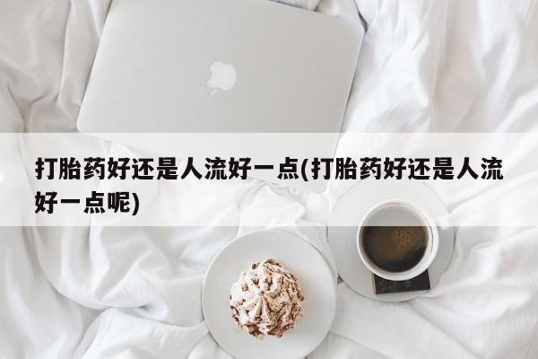 胎停大月份打胎药微信打胎药好还是人流好一点(打胎药好还是人流好一点呢)