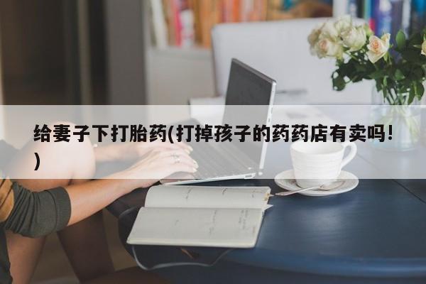 胎停大月份打胎药微信给妻子下打胎药(打掉孩子的药药店有卖吗!)