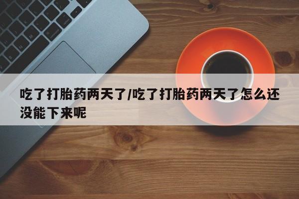 胎停大月份打胎药微信吃了打胎药两天了/吃了打胎药两天了怎么还没能下来呢