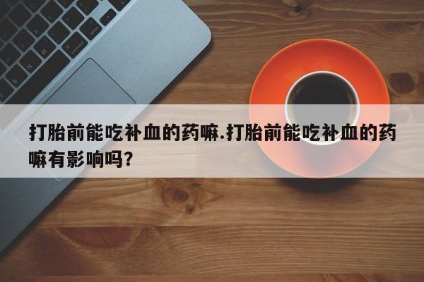胎停大月份打胎药微信打胎前能吃补血的药嘛.打胎前能吃补血的药嘛有影响吗？