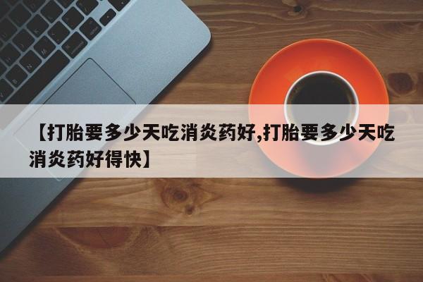 胎停大月份打胎药微信【打胎要多少天吃消炎药好,打胎要多少天吃消炎药好得快】