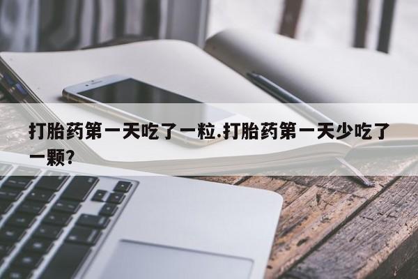 胎停大月份打胎药微信打胎药第一天吃了一粒.打胎药第一天少吃了一颗？