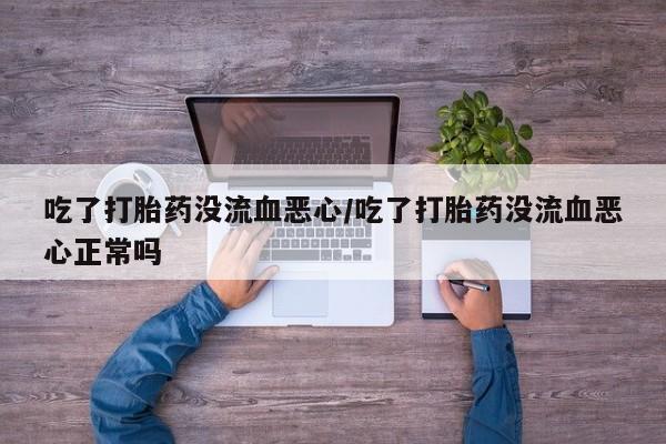 胎停大月份打胎药微信吃了打胎药没流血恶心/吃了打胎药没流血恶心正常吗