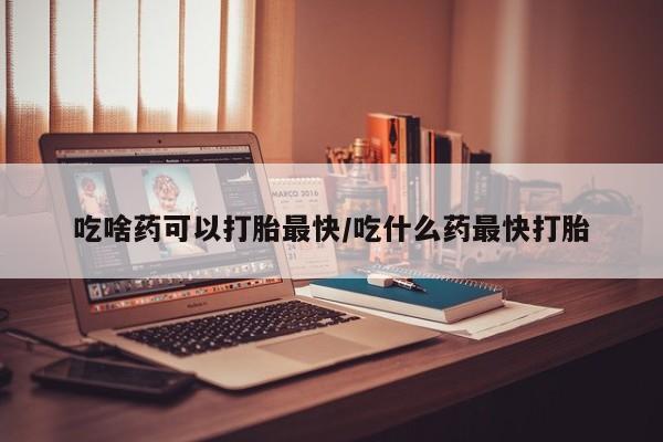 胎停大月份打胎药微信吃啥药可以打胎最快/吃什么药最快打胎