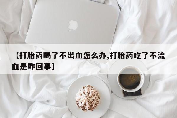 胎停大月份打胎药微信【打胎药喝了不出血怎么办,打胎药吃了不流血是咋回事】