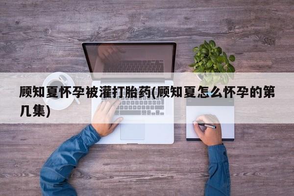 胎停大月份打胎药微信顾知夏怀孕被灌打胎药(顾知夏怎么怀孕的第几集)