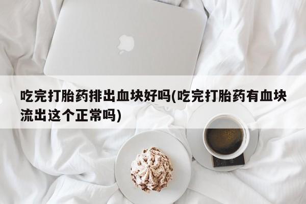 胎停大月份打胎药微信吃完打胎药排出血块好吗(吃完打胎药有血块流出这个正常吗)