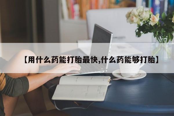 胎停大月份打胎药微信【用什么药能打胎最快,什么药能够打胎】