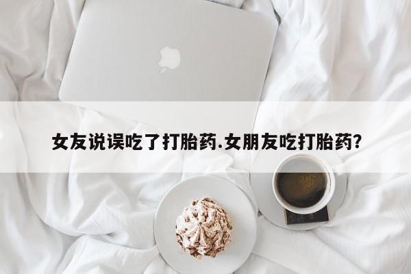 胎停大月份打胎药微信女友说误吃了打胎药.女朋友吃打胎药？