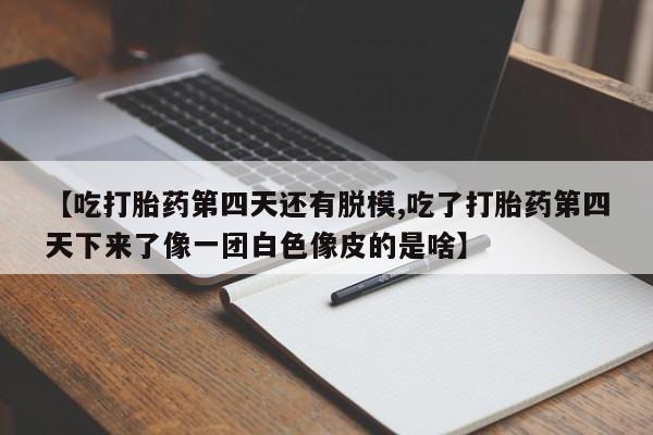 胎停大月份打胎药微信【吃打胎药第四天还有脱模,吃了打胎药第四天下来了像一团白色像皮的是啥】