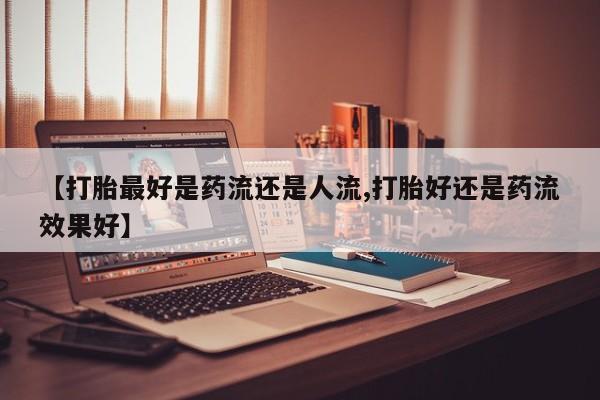 胎停大月份打胎药微信【打胎最好是药流还是人流,打胎好还是药流效果好】