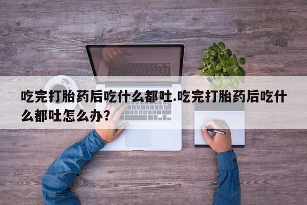 胎停大月份打胎药微信吃完打胎药后吃什么都吐.吃完打胎药后吃什么都吐怎么办？