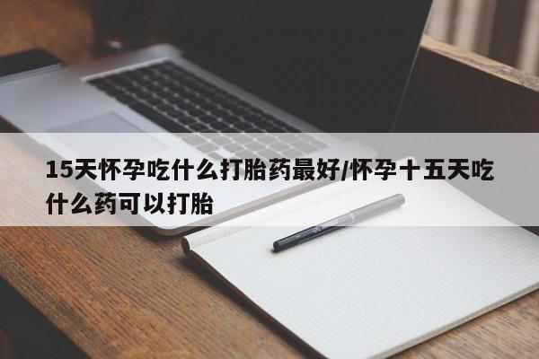 胎停大月份打胎药微信15天怀孕吃什么打胎药最好/怀孕十五天吃什么药可以打胎