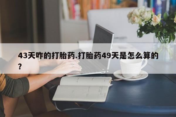 胎停大月份打胎药微信43天咋的打胎药.打胎药49天是怎么算的？