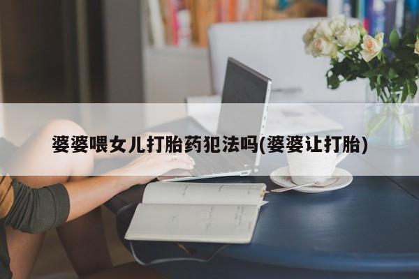 胎停大月份打胎药微信婆婆喂女儿打胎药犯法吗(婆婆让打胎)