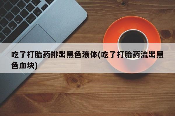 胎停大月份打胎药微信吃了打胎药排出黑色液体(吃了打胎药流出黑色血块)