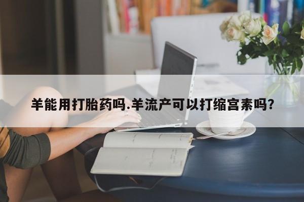 胎停大月份打胎药微信羊能用打胎药吗.羊流产可以打缩宫素吗？