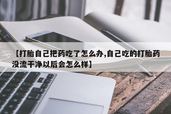 胎停大月份打胎药微信【打胎自己把药吃了怎么办,自己吃的打胎药没流干净以后会怎么样】