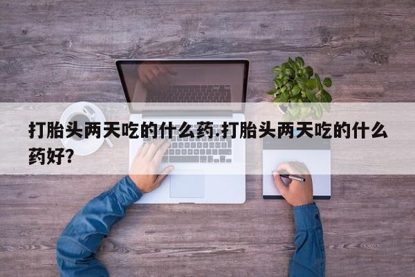 胎停大月份打胎药微信打胎头两天吃的什么药.打胎头两天吃的什么药好？