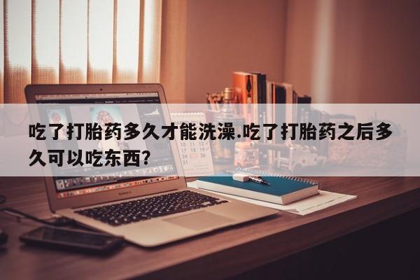 胎停大月份打胎药微信吃了打胎药多久才能洗澡.吃了打胎药之后多久可以吃东西？