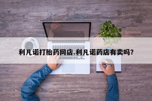 胎停大月份打胎药微信利凡诺打胎药网店.利凡诺药店有卖吗？