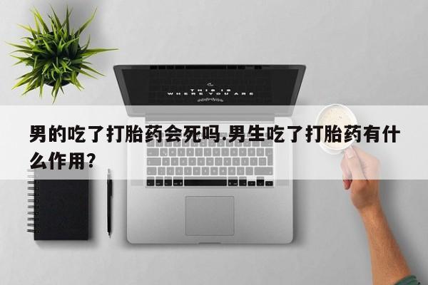 胎停大月份打胎药微信男的吃了打胎药会死吗.男生吃了打胎药有什么作用？