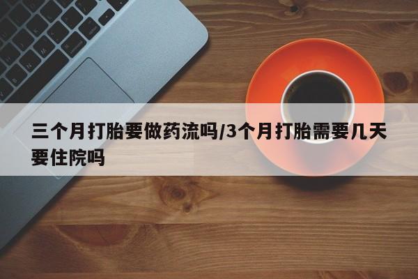 胎停大月份打胎药微信三个月打胎要做药流吗/3个月打胎需要几天要住院吗