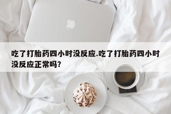 胎停大月份打胎药微信吃了打胎药四小时没反应.吃了打胎药四小时没反应正常吗？