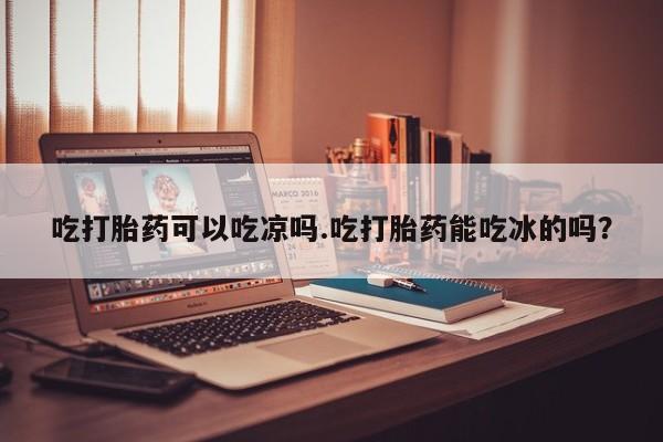 胎停大月份打胎药微信吃打胎药可以吃凉吗.吃打胎药能吃冰的吗？