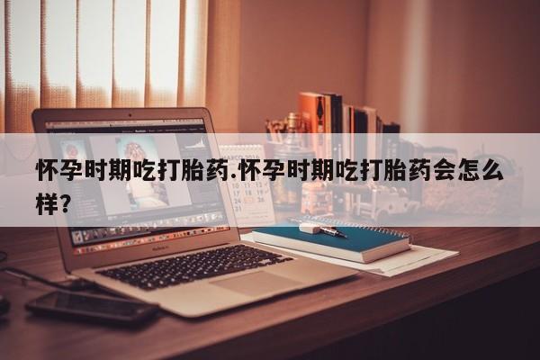 胎停大月份打胎药微信怀孕时期吃打胎药.怀孕时期吃打胎药会怎么样？