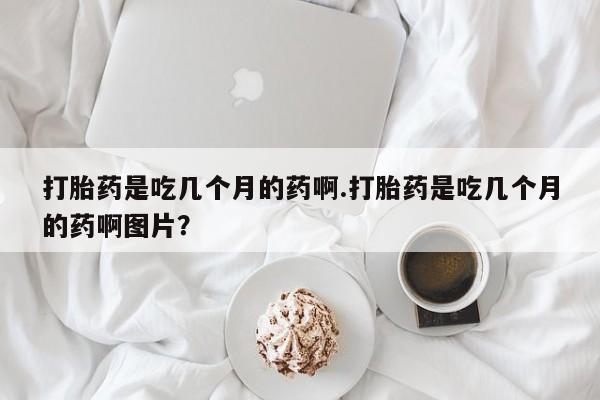 胎停大月份打胎药微信打胎药是吃几个月的药啊.打胎药是吃几个月的药啊图片？