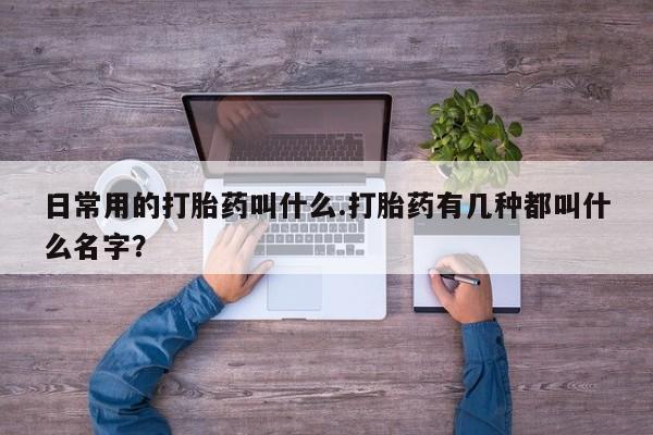 胎停大月份打胎药微信日常用的打胎药叫什么.打胎药有几种都叫什么名字？
