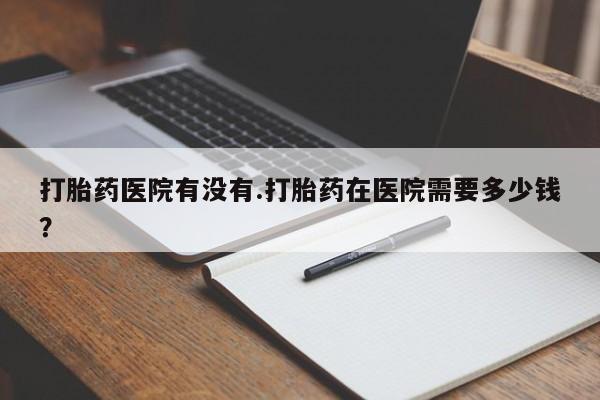 胎停大月份打胎药微信打胎药医院有没有.打胎药在医院需要多少钱？