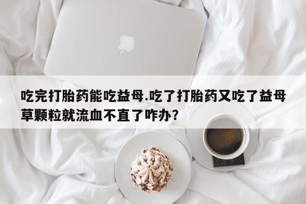 胎停大月份打胎药微信吃完打胎药能吃益母.吃了打胎药又吃了益母草颗粒就流血不直了咋办？