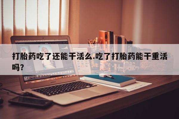 胎停大月份打胎药微信打胎药吃了还能干活么.吃了打胎药能干重活吗？