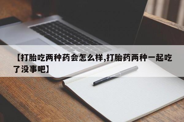 胎停大月份打胎药微信【打胎吃两种药会怎么样,打胎药两种一起吃了没事吧】