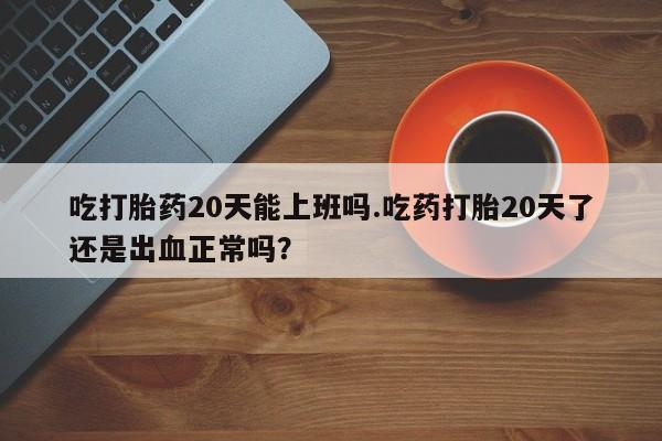 胎停大月份打胎药微信吃打胎药20天能上班吗.吃药打胎20天了还是出血正常吗？