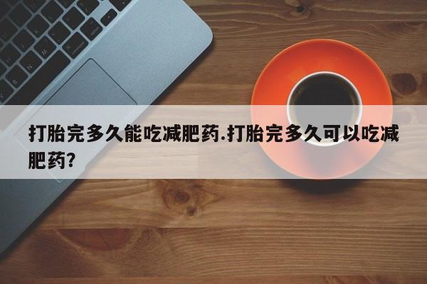 胎停大月份打胎药微信打胎完多久能吃减肥药.打胎完多久可以吃减肥药？