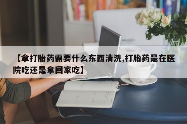 胎停大月份打胎药微信【拿打胎药需要什么东西清洗,打胎药是在医院吃还是拿回家吃】