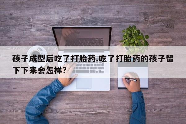 胎停大月份打胎药微信孩子成型后吃了打胎药.吃了打胎药的孩子留下下来会怎样？